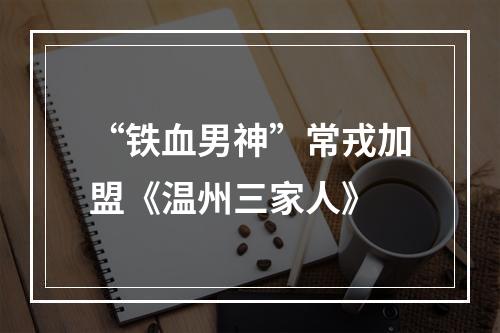 “铁血男神”常戎加盟《温州三家人》