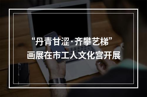 “丹青甘涩·齐攀艺梯”画展在市工人文化宫开展