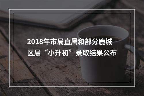 2018年市局直属和部分鹿城区属“小升初”录取结果公布