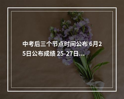中考后三个节点时间公布 6月25日公布成绩 25-27日填志愿