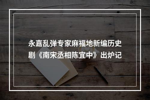 永嘉乱弹专家麻福地新编历史剧《南宋丞相陈宜中》出炉记