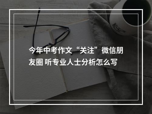 今年中考作文“关注”微信朋友圈 听专业人士分析怎么写