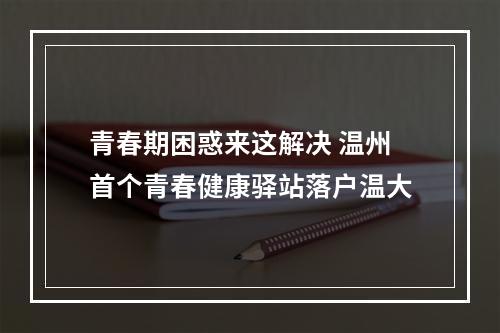 青春期困惑来这解决 温州首个青春健康驿站落户温大