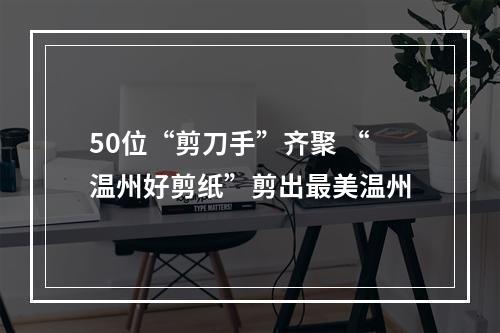 50位“剪刀手”齐聚 “温州好剪纸”剪出最美温州