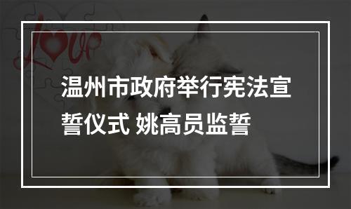 温州市政府举行宪法宣誓仪式 姚高员监誓