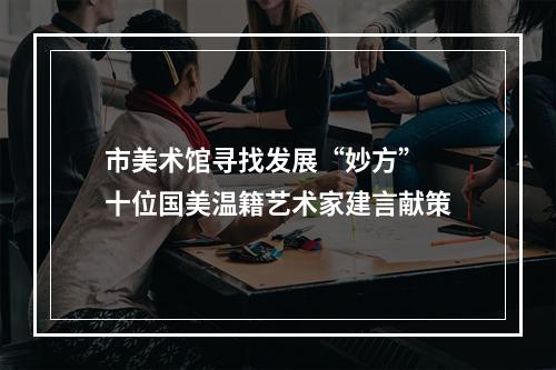 市美术馆寻找发展“妙方” 十位国美温籍艺术家建言献策