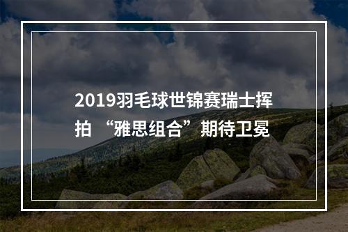 2019羽毛球世锦赛瑞士挥拍 “雅思组合”期待卫冕
