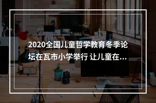 2020全国儿童哲学教育冬季论坛在瓦市小学举行 让儿童在思考中成为独特的自己