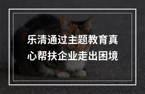 乐清通过主题教育真心帮扶企业走出困境