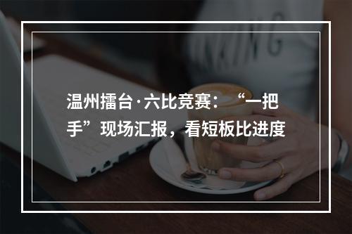 温州擂台·六比竞赛：“一把手”现场汇报，看短板比进度