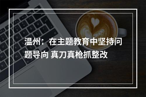 温州：在主题教育中坚持问题导向 真刀真枪抓整改