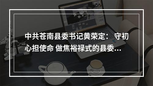 中共苍南县委书记黄荣定： 守初心担使命 做焦裕禄式的县委书记