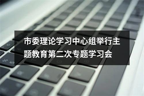 市委理论学习中心组举行主题教育第二次专题学习会