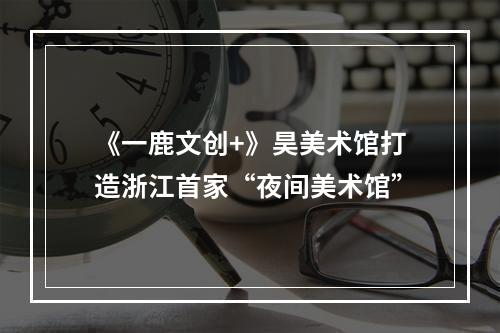 《一鹿文创+》昊美术馆打造浙江首家“夜间美术馆”