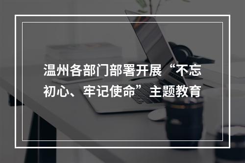 温州各部门部署开展“不忘初心、牢记使命”主题教育