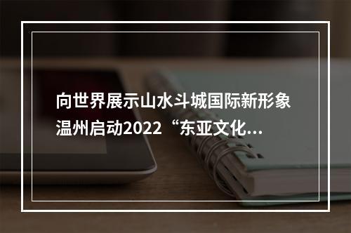 向世界展示山水斗城国际新形象 温州启动2022“东亚文化之都”宣传月活动