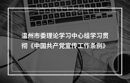 温州市委理论学习中心组学习贯彻《中国共产党宣传工作条例》