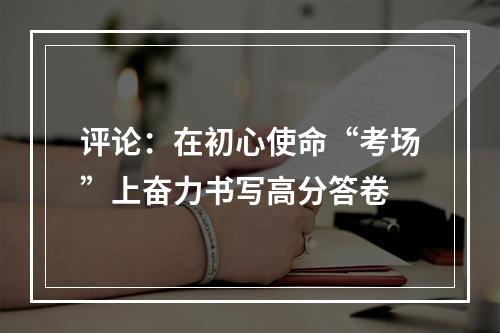 评论：在初心使命“考场”上奋力书写高分答卷