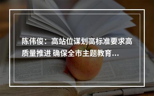 陈伟俊：高站位谋划高标准要求高质量推进 确保全市主题教育开好局起好步