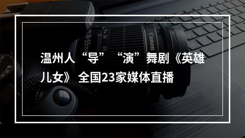 温州人“导”“演”舞剧《英雄儿女》 全国23家媒体直播