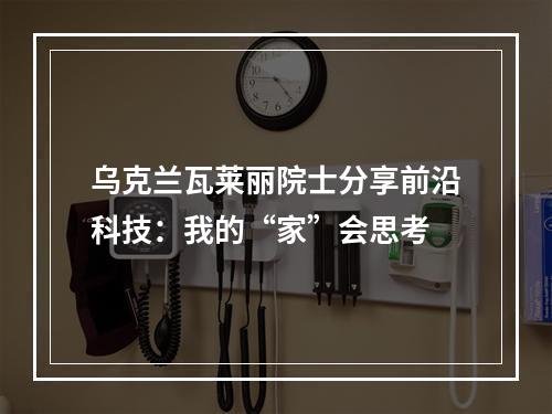 乌克兰瓦莱丽院士分享前沿科技：我的“家”会思考