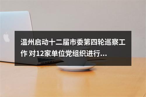 温州启动十二届市委第四轮巡察工作 对12家单位党组织进行“政治体检”
