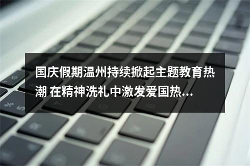 国庆假期温州持续掀起主题教育热潮 在精神洗礼中激发爱国热情