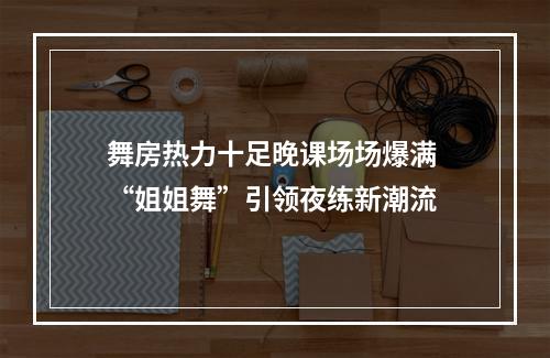 舞房热力十足晚课场场爆满 “姐姐舞”引领夜练新潮流