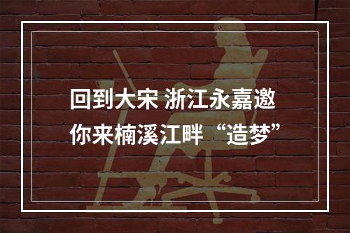 回到大宋 浙江永嘉邀你来楠溪江畔“造梦”