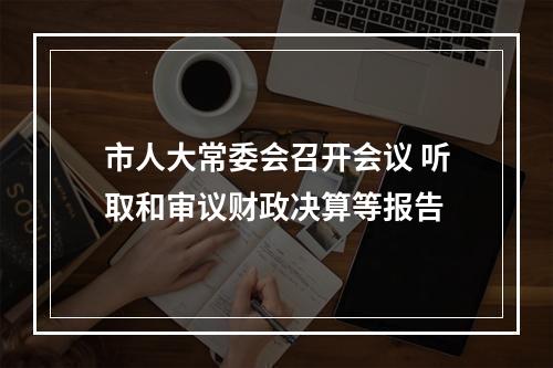 市人大常委会召开会议 听取和审议财政决算等报告