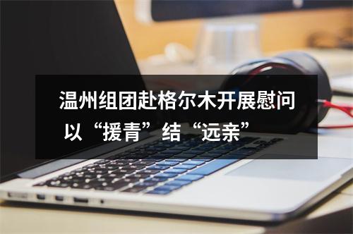温州组团赴格尔木开展慰问 以“援青”结“远亲”