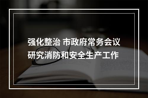 强化整治 市政府常务会议研究消防和安全生产工作