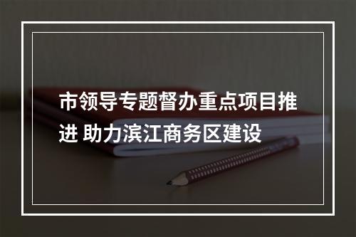 市领导专题督办重点项目推进 助力滨江商务区建设