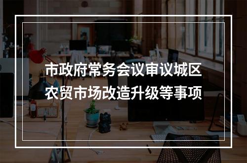市政府常务会议审议城区农贸市场改造升级等事项