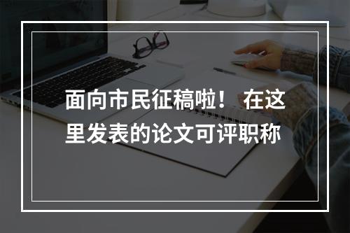 面向市民征稿啦！ 在这里发表的论文可评职称