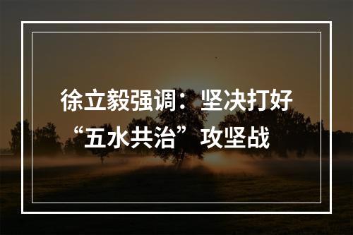 徐立毅强调：坚决打好“五水共治”攻坚战
