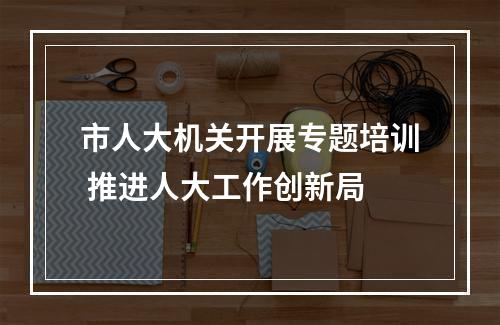 市人大机关开展专题培训 推进人大工作创新局