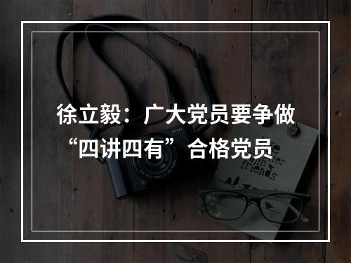 徐立毅：广大党员要争做“四讲四有”合格党员