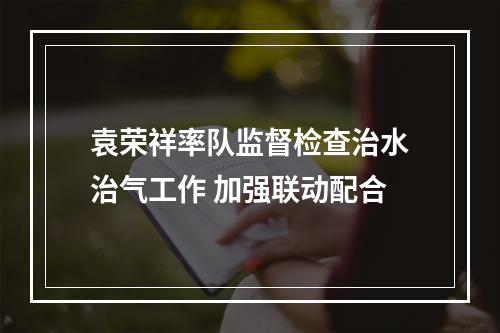 袁荣祥率队监督检查治水治气工作 加强联动配合