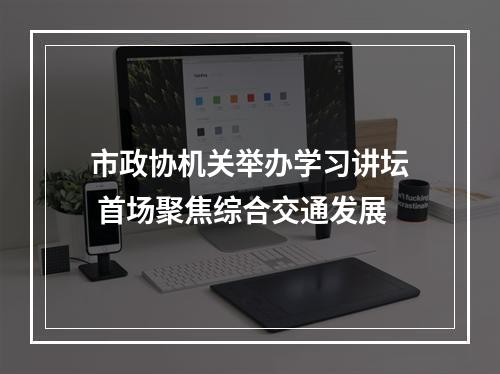 市政协机关举办学习讲坛 首场聚焦综合交通发展