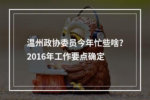 温州政协委员今年忙些啥？2016年工作要点确定