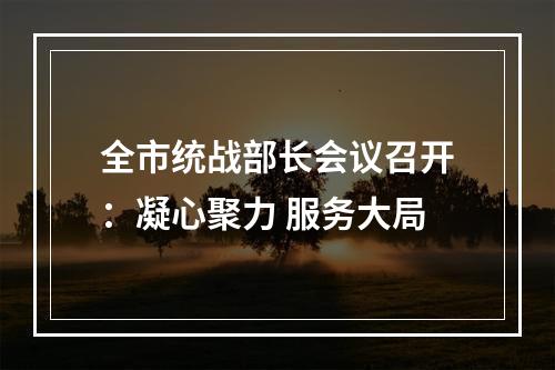 全市统战部长会议召开：凝心聚力 服务大局
