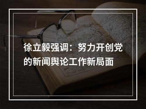 徐立毅强调：努力开创党的新闻舆论工作新局面