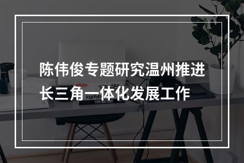 陈伟俊专题研究温州推进长三角一体化发展工作