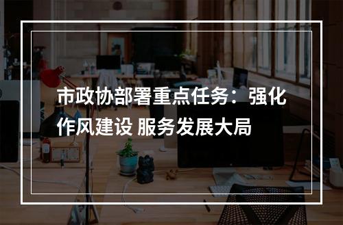 市政协部署重点任务：强化作风建设 服务发展大局