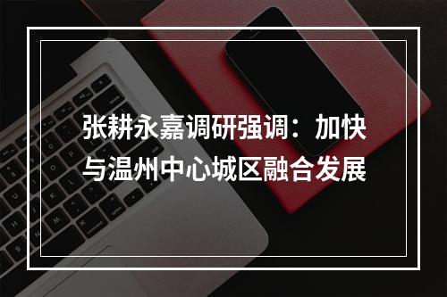 张耕永嘉调研强调：加快与温州中心城区融合发展