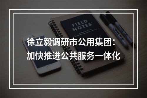 徐立毅调研市公用集团：加快推进公共服务一体化