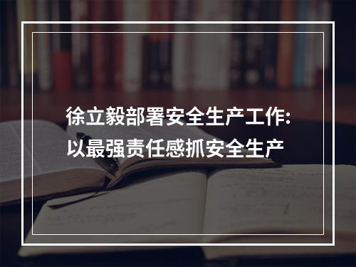 徐立毅部署安全生产工作:以最强责任感抓安全生产