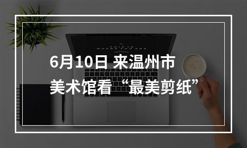 6月10日 来温州市美术馆看“最美剪纸”