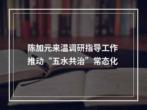 陈加元来温调研指导工作 推动“五水共治”常态化